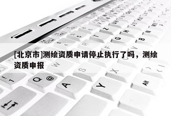 [北京市]測繪資質(zhì)申請停止執(zhí)行了嗎，測繪資質(zhì)申報