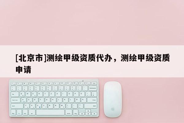 [北京市]測繪甲級資質代辦，測繪甲級資質申請