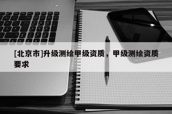 [北京市]升級(jí)測(cè)繪甲級(jí)資質(zhì)，甲級(jí)測(cè)繪資質(zhì)要求