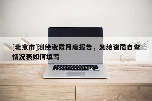 [北京市]測繪資質月度報告，測繪資質自查情況表如何填寫