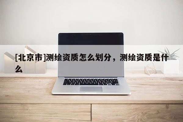 [北京市]測繪資質怎么劃分，測繪資質是什么