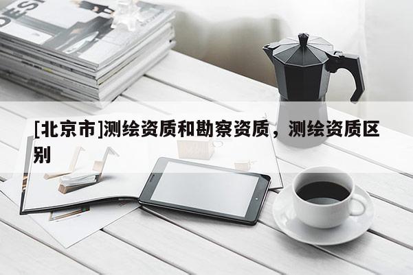 [北京市]測繪資質和勘察資質，測繪資質區別