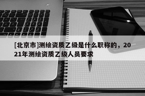 [北京市]測繪資質乙級是什么職稱的，2021年測繪資質乙級人員要求