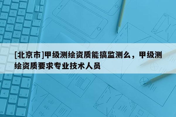 [北京市]甲級(jí)測(cè)繪資質(zhì)能搞監(jiān)測(cè)么，甲級(jí)測(cè)繪資質(zhì)要求專業(yè)技術(shù)人員