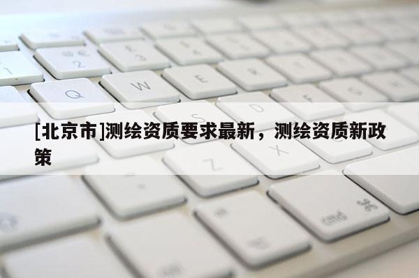 [北京市]測繪資質要求最新，測繪資質新政策