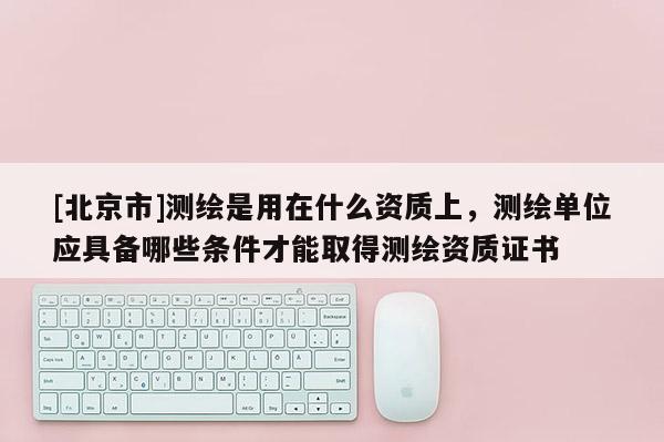 [北京市]測繪是用在什么資質上，測繪單位應具備哪些條件才能取得測繪資質證書