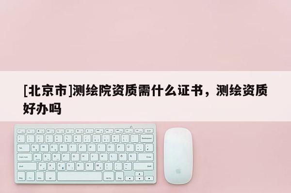 [北京市]測繪院資質需什么證書，測繪資質好辦嗎