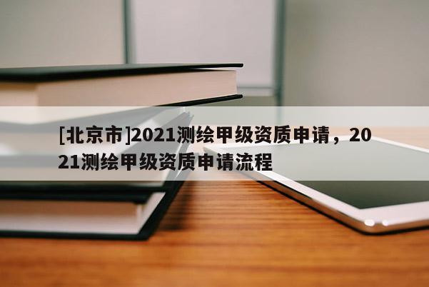 [北京市]2021測繪甲級資質申請，2021測繪甲級資質申請流程