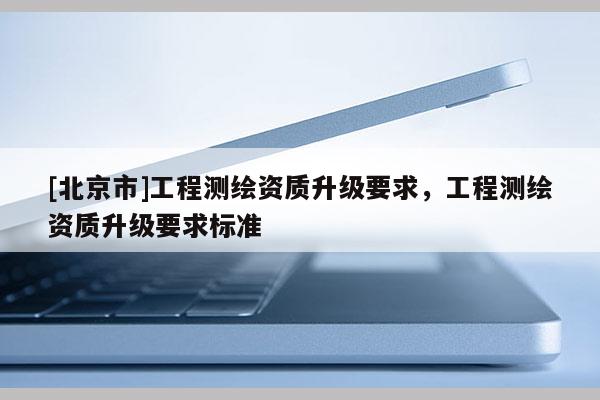[北京市]工程測繪資質升級要求，工程測繪資質升級要求標準