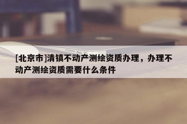 [北京市]清鎮不動產測繪資質辦理，辦理不動產測繪資質需要什么條件