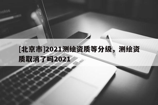 [北京市]2021測繪資質等分級，測繪資質取消了嗎2021