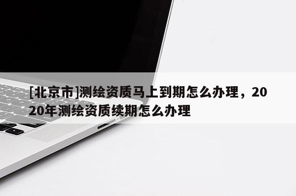 [北京市]測(cè)繪資質(zhì)馬上到期怎么辦理，2020年測(cè)繪資質(zhì)續(xù)期怎么辦理