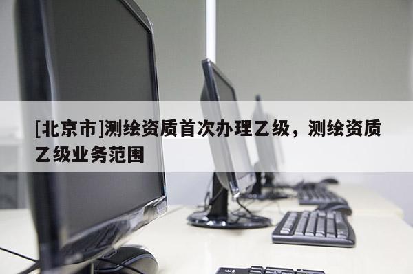 [北京市]測(cè)繪資質(zhì)首次辦理乙級(jí)，測(cè)繪資質(zhì)乙級(jí)業(yè)務(wù)范圍