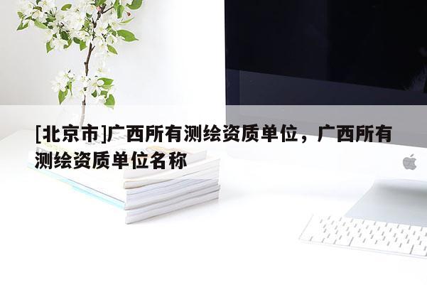 [北京市]廣西所有測繪資質單位，廣西所有測繪資質單位名稱