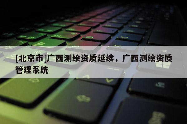 [北京市]廣西測繪資質延續，廣西測繪資質管理系統