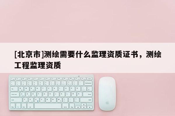 [北京市]測繪需要什么監理資質證書，測繪工程監理資質