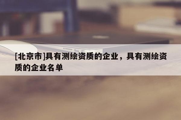 [北京市]具有測繪資質的企業，具有測繪資質的企業名單