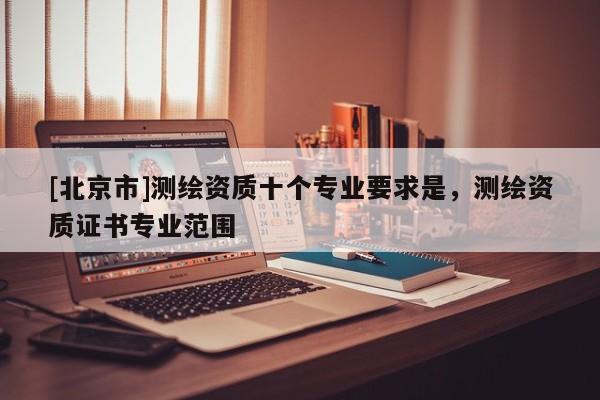 [北京市]測繪資質十個專業要求是，測繪資質證書專業范圍