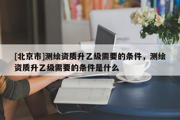 [北京市]測繪資質升乙級需要的條件，測繪資質升乙級需要的條件是什么