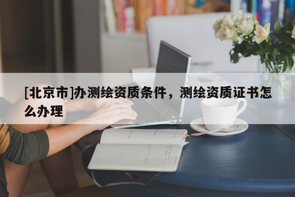 [北京市]辦測繪資質條件，測繪資質證書怎么辦理