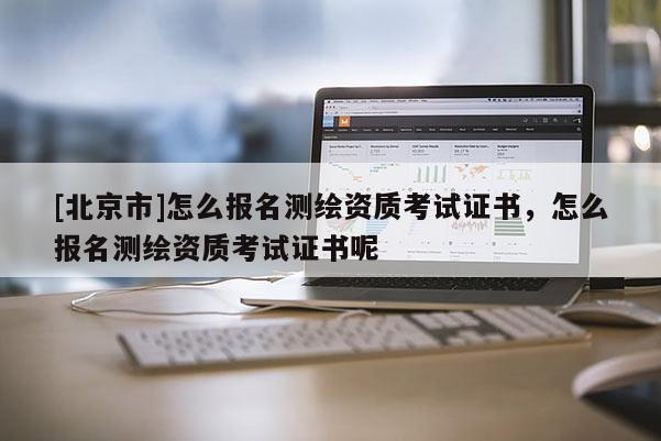 [北京市]怎么報(bào)名測(cè)繪資質(zhì)考試證書，怎么報(bào)名測(cè)繪資質(zhì)考試證書呢