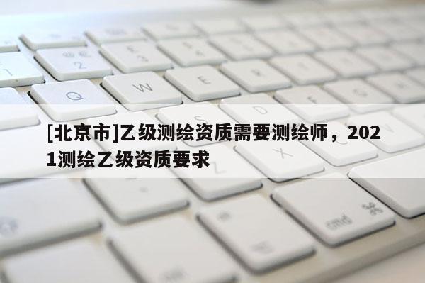 [北京市]乙級測繪資質需要測繪師，2021測繪乙級資質要求
