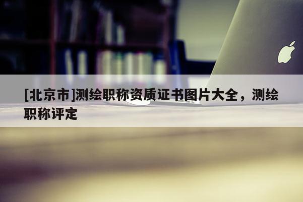 [北京市]測(cè)繪職稱資質(zhì)證書圖片大全，測(cè)繪職稱評(píng)定