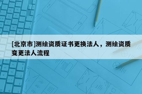 [北京市]測繪資質證書更換法人，測繪資質變更法人流程
