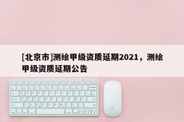 [北京市]測繪甲級資質(zhì)延期2021，測繪甲級資質(zhì)延期公告