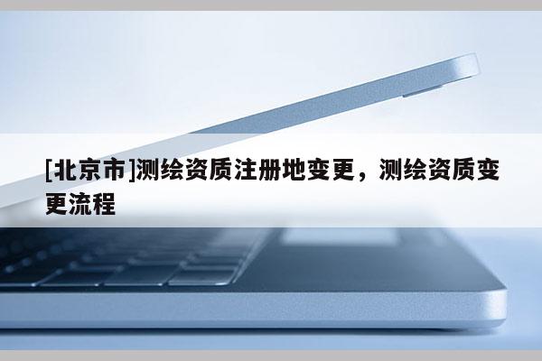 [北京市]測繪資質(zhì)注冊地變更，測繪資質(zhì)變更流程