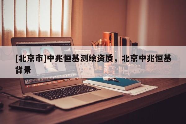 [北京市]中兆恒基測繪資質(zhì)，北京中兆恒基背景