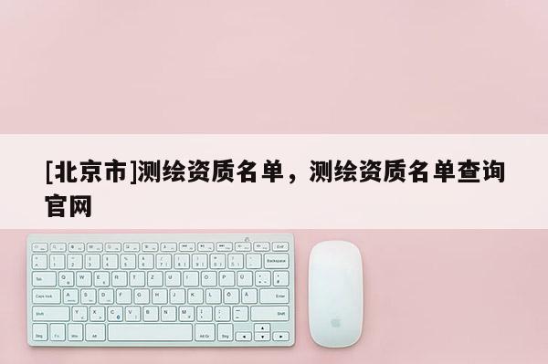 [北京市]測繪資質名單，測繪資質名單查詢官網