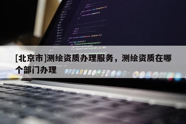 [北京市]測繪資質辦理服務，測繪資質在哪個部門辦理
