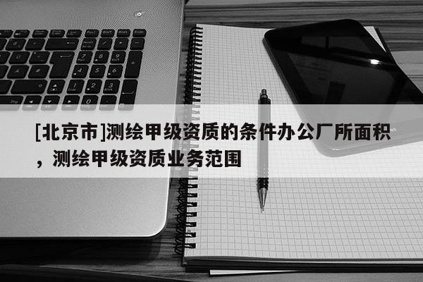 [北京市]測繪甲級資質的條件辦公廠所面積，測繪甲級資質業務范圍
