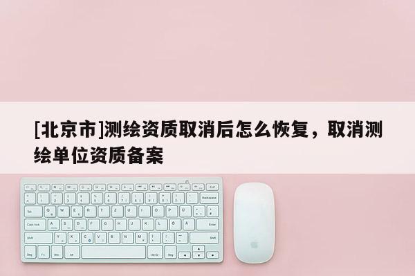 [北京市]測繪資質取消后怎么恢復，取消測繪單位資質備案