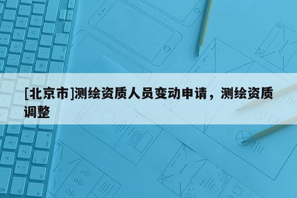 [北京市]測繪資質人員變動申請，測繪資質調整