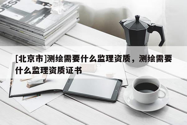 [北京市]測繪需要什么監(jiān)理資質(zhì)，測繪需要什么監(jiān)理資質(zhì)證書