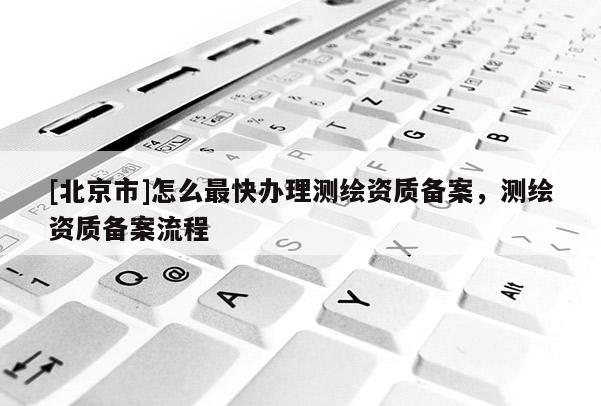 [北京市]怎么最快辦理測繪資質備案，測繪資質備案流程