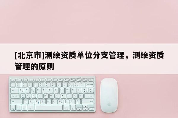[北京市]測繪資質單位分支管理，測繪資質管理的原則