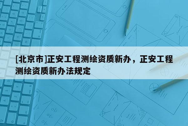 [北京市]正安工程測繪資質新辦，正安工程測繪資質新辦法規定