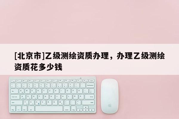 [北京市]乙級(jí)測(cè)繪資質(zhì)辦理，辦理乙級(jí)測(cè)繪資質(zhì)花多少錢