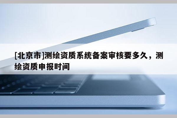 [北京市]測繪資質(zhì)系統(tǒng)備案審核要多久，測繪資質(zhì)申報時間