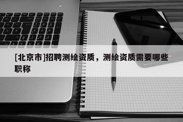 [北京市]招聘測繪資質，測繪資質需要哪些職稱