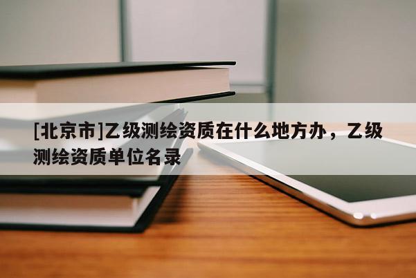 [北京市]乙級(jí)測(cè)繪資質(zhì)在什么地方辦，乙級(jí)測(cè)繪資質(zhì)單位名錄