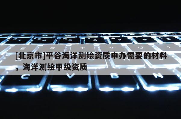 [北京市]平谷海洋測繪資質申辦需要的材料，海洋測繪甲級資質