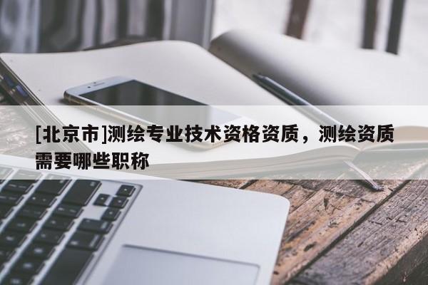 [北京市]測繪專業(yè)技術(shù)資格資質(zhì)，測繪資質(zhì)需要哪些職稱