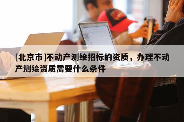 [北京市]不動產測繪招標的資質，辦理不動產測繪資質需要什么條件
