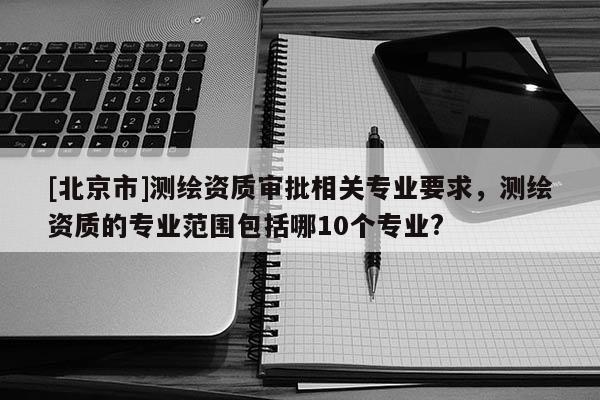 [北京市]測繪資質審批相關專業要求，測繪資質的專業范圍包括哪10個專業?