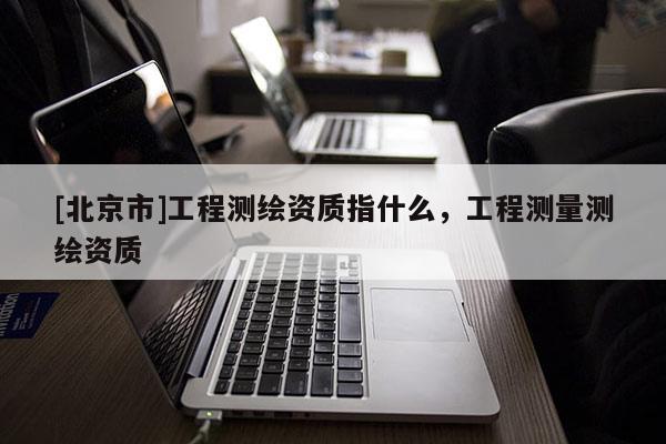 [北京市]工程測繪資質指什么，工程測量測繪資質