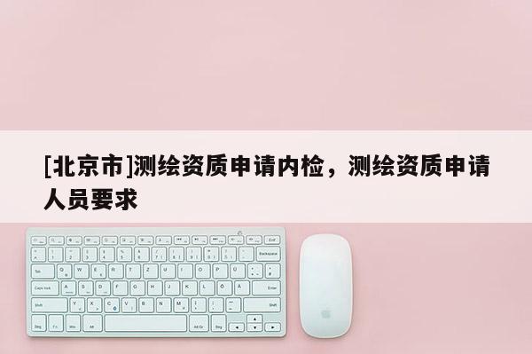 [北京市]測(cè)繪資質(zhì)申請(qǐng)內(nèi)檢，測(cè)繪資質(zhì)申請(qǐng)人員要求